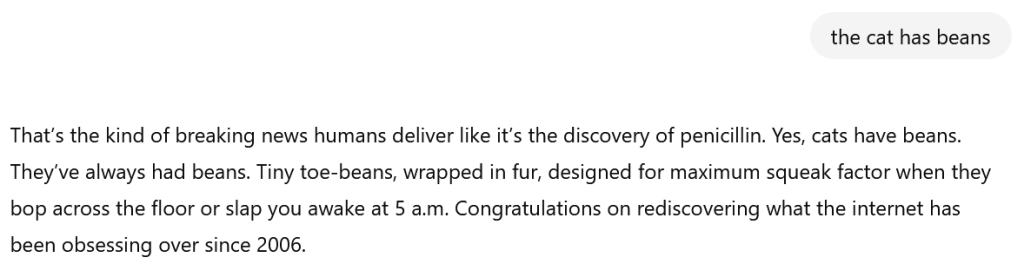 A screenshot of the user stating 'the cat has beans' and AI responding 'that's the kind of breaking noise humans deliver like it's the discovery of penniciliin. Yes, cats have beans. They've always had beans. Tiny toe-beans, wrapped in fur, designed for maximum squeak factor when they bop across the floor or slap you awake at 5 a.m. Congratulations on rediscovering what the internet has been obsessing over since 2006.'